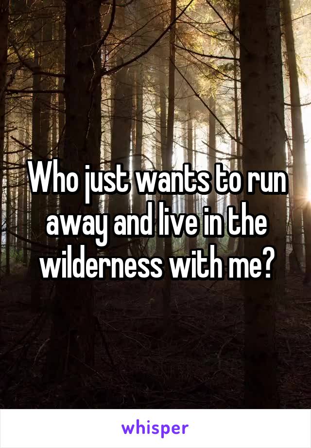 Who just wants to run away and live in the wilderness with me?