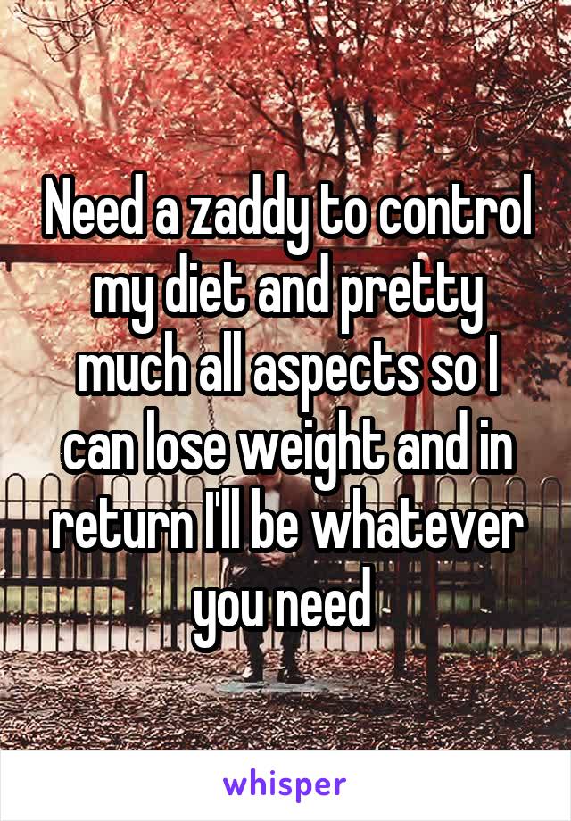 Need a zaddy to control my diet and pretty much all aspects so I can lose weight and in return I'll be whatever you need 