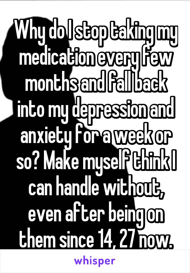 Why do I stop taking my medication every few months and fall back into my depression and anxiety for a week or so? Make myself think I can handle without, even after being on them since 14, 27 now.