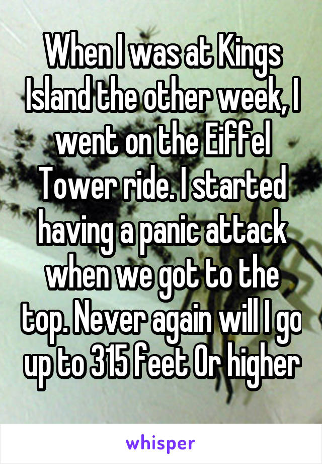 When I was at Kings Island the other week, I went on the Eiffel Tower ride. I started having a panic attack when we got to the top. Never again will I go up to 315 feet Or higher 