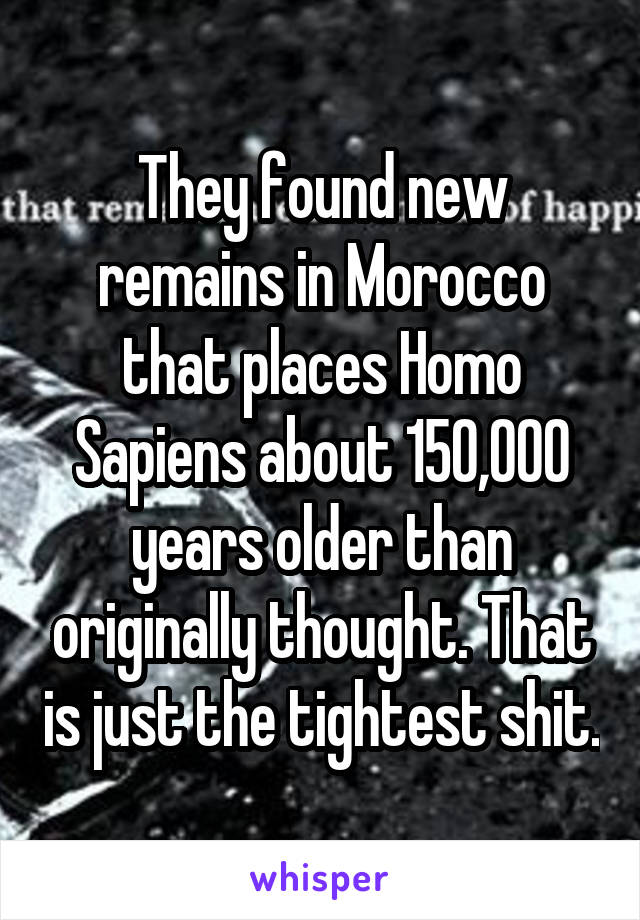 They found new remains in Morocco that places Homo Sapiens about 150,000 years older than originally thought. That is just the tightest shit.