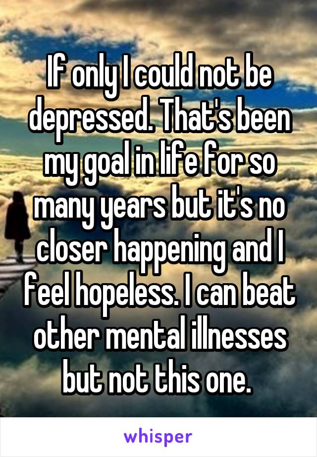 If only I could not be depressed. That's been my goal in life for so many years but it's no closer happening and I feel hopeless. I can beat other mental illnesses but not this one. 