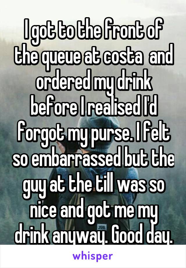 I got to the front of the queue at costa  and ordered my drink before I realised I'd forgot my purse. I felt so embarrassed but the guy at the till was so nice and got me my drink anyway. Good day.