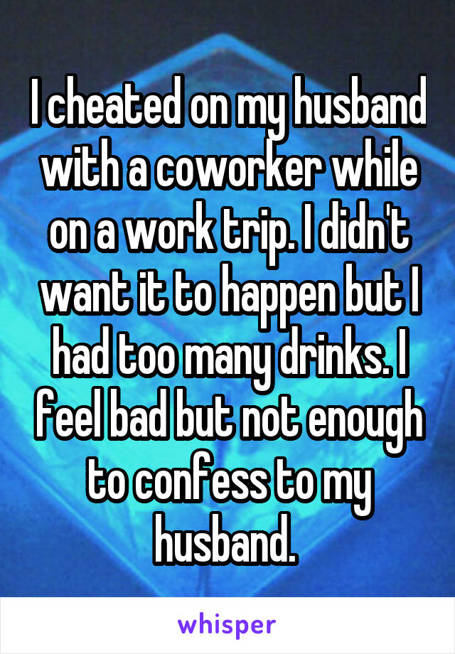 I cheated on my husband with a coworker while on a work trip. I didn't want it to happen but I had too many drinks. I feel bad but not enough to confess to my husband. 