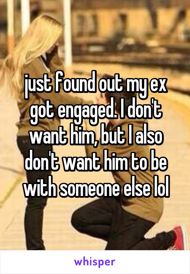 just found out my ex got engaged. I don't want him, but I also don't want him to be with someone else lol