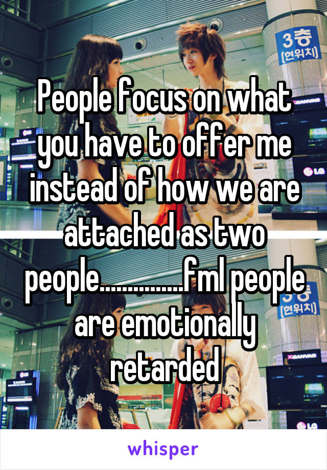 People focus on what you have to offer me instead of how we are attached as two people...............fml people are emotionally retarded