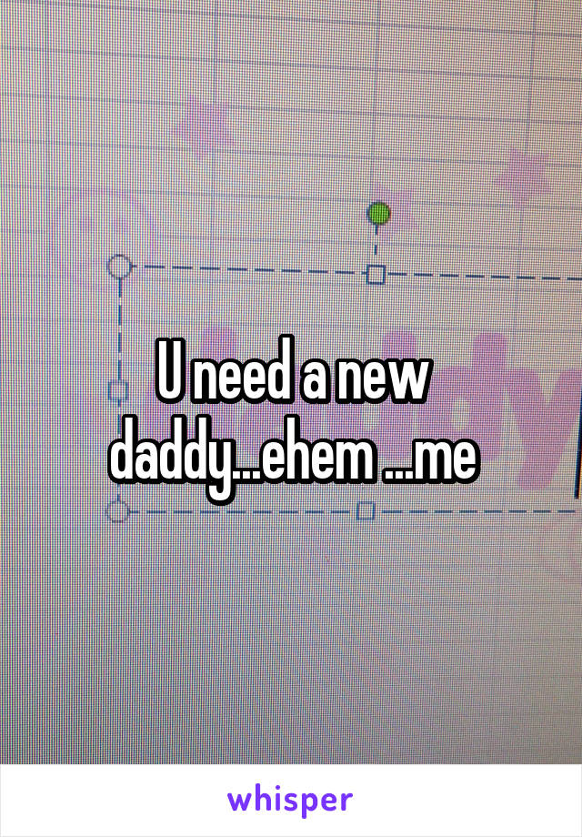 U need a new daddy...ehem ...me