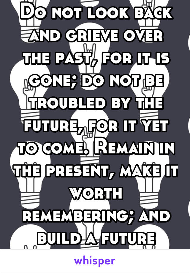 Do not look back and grieve over the past, for it is gone; do not be troubled by the future, for it yet to come. Remain in the present, make it worth remembering; and build a future worth picturing.