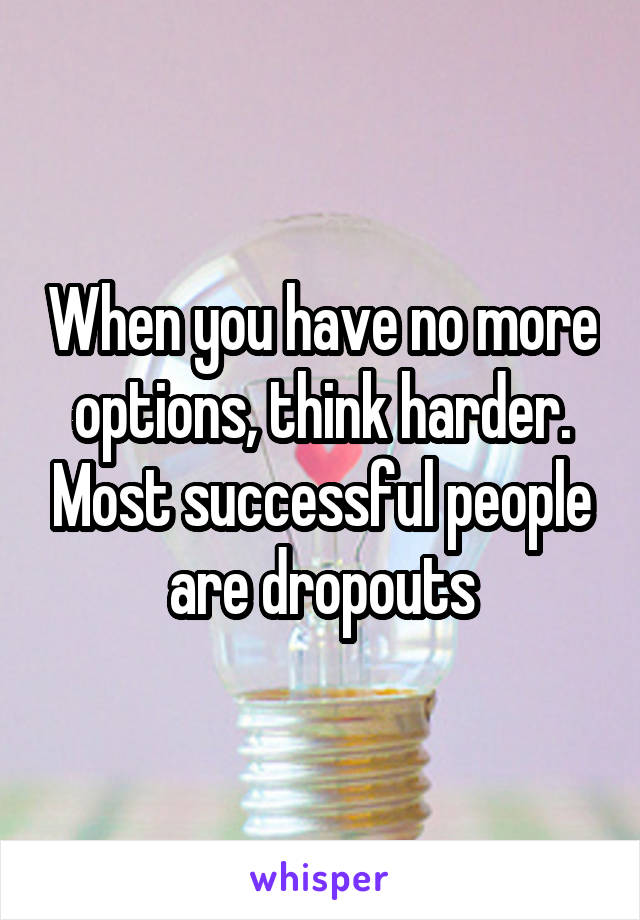 When you have no more options, think harder. Most successful people are dropouts