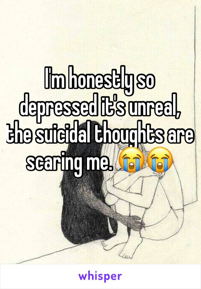 I'm honestly so depressed it's unreal, the suicidal thoughts are scaring me. 😭😭