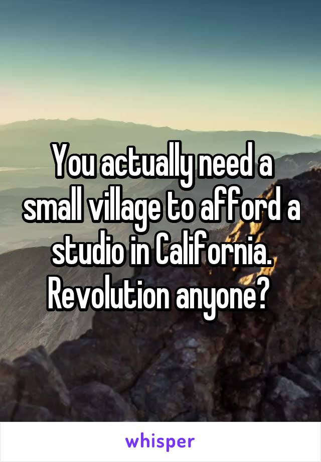 You actually need a small village to afford a studio in California. Revolution anyone? 