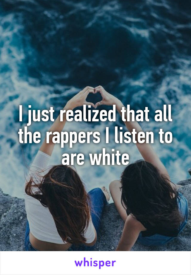 I just realized that all the rappers I listen to are white