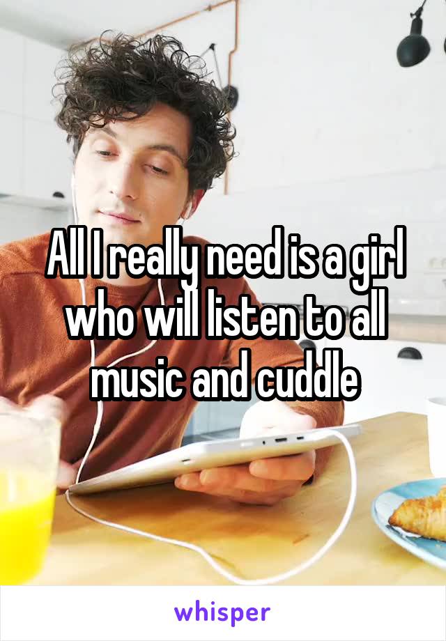 All I really need is a girl who will listen to all music and cuddle