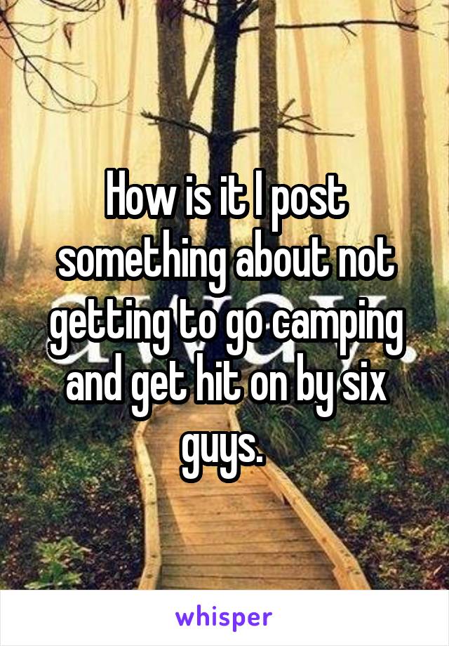 How is it I post something about not getting to go camping and get hit on by six guys. 