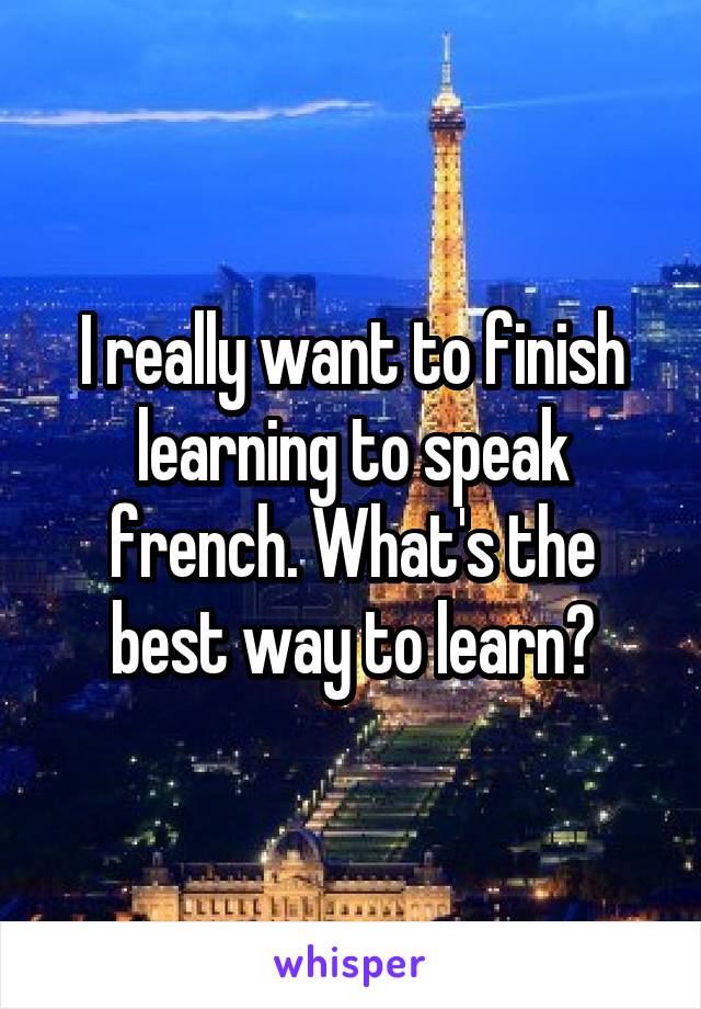 I really want to finish learning to speak french. What's the best way to learn?