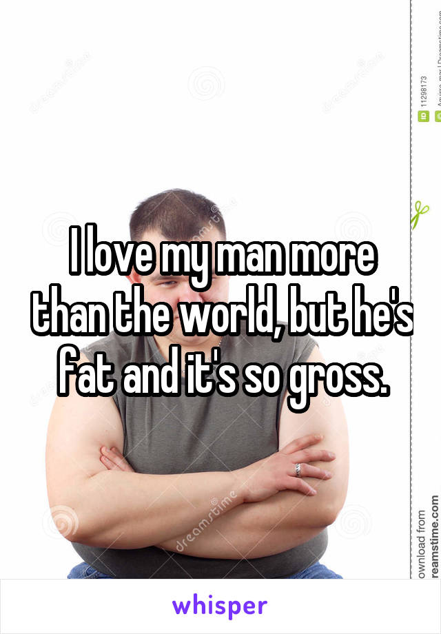  I love my man more than the world, but he's fat and it's so gross.