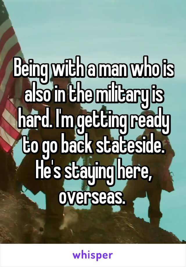 Being with a man who is also in the military is hard. I'm getting ready to go back stateside. He's staying here, overseas. 