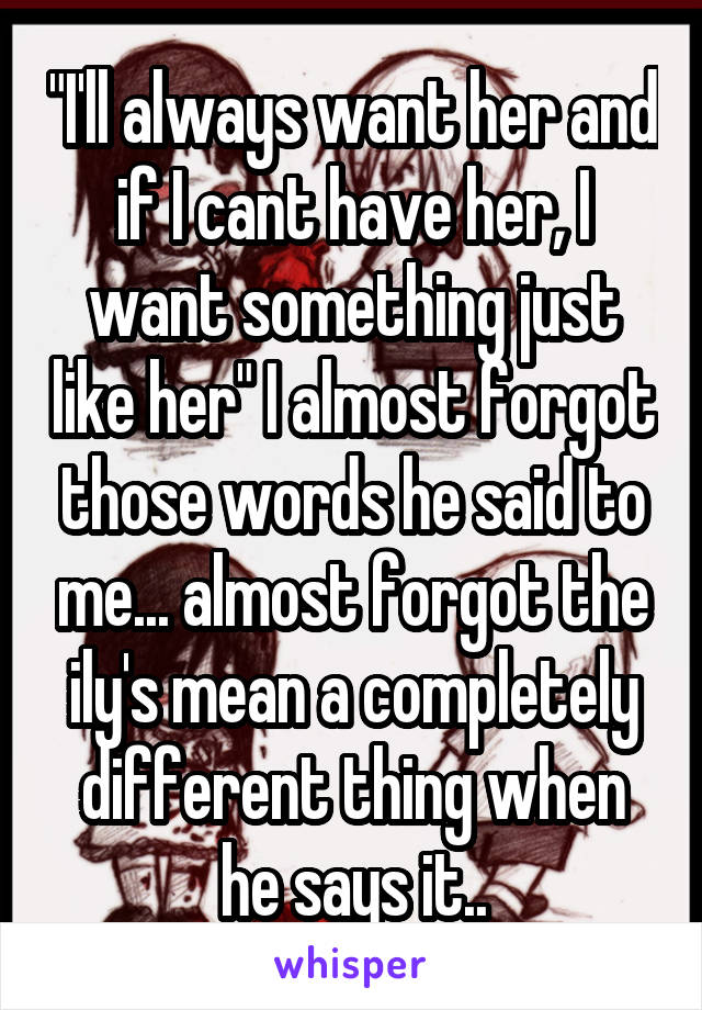 "I'll always want her and if I cant have her, I want something just like her" I almost forgot those words he said to me... almost forgot the ily's mean a completely different thing when he says it..