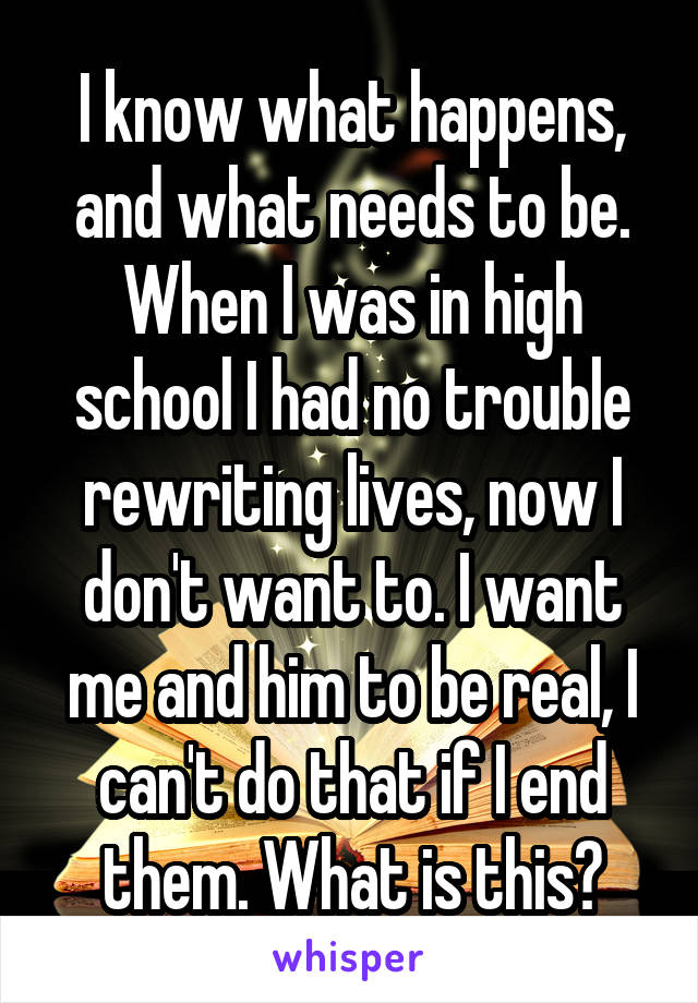 I know what happens, and what needs to be. When I was in high school I had no trouble rewriting lives, now I don't want to. I want me and him to be real, I can't do that if I end them. What is this?