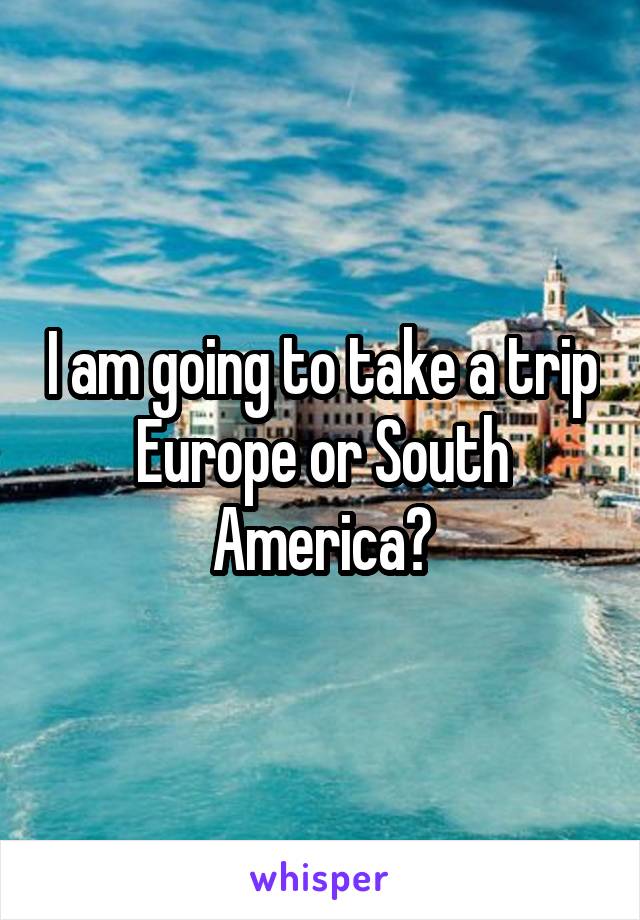 I am going to take a trip Europe or South America?