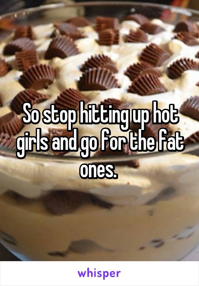 So stop hitting up hot girls and go for the fat ones. 