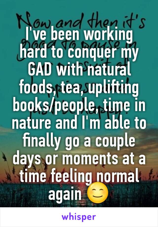 I've been working hard to conquer my GAD with natural foods, tea, uplifting books/people, time in nature and I'm able to finally go a couple days or moments at a time feeling normal again 😊