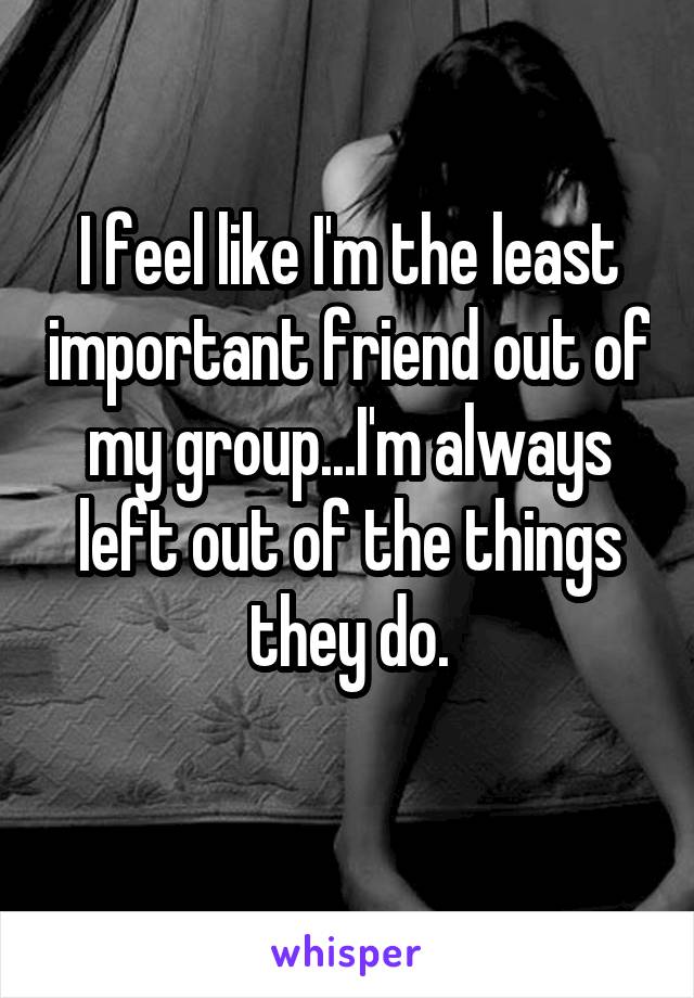 I feel like I'm the least important friend out of my group...I'm always left out of the things they do.
