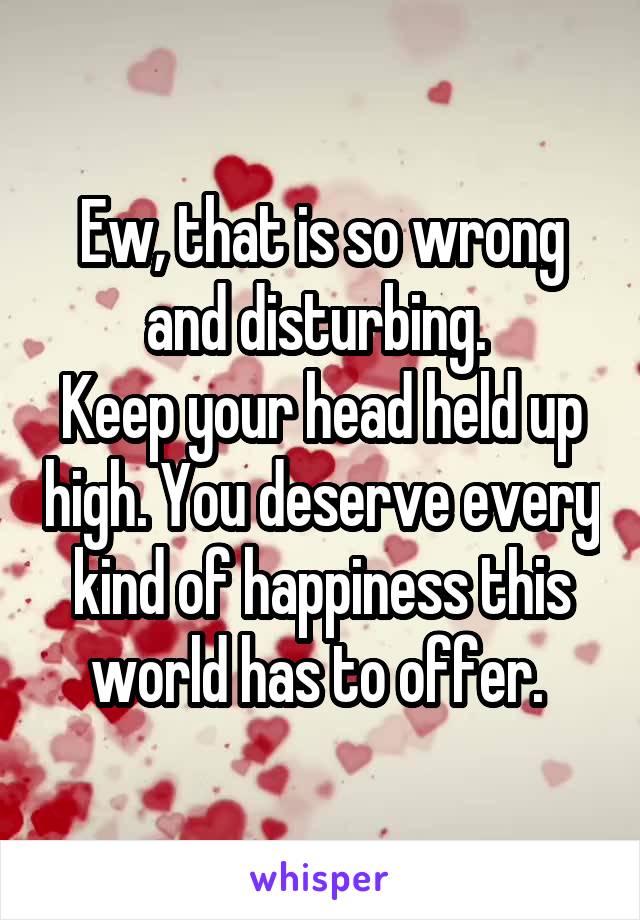 Ew, that is so wrong and disturbing. 
Keep your head held up high. You deserve every kind of happiness this world has to offer. 