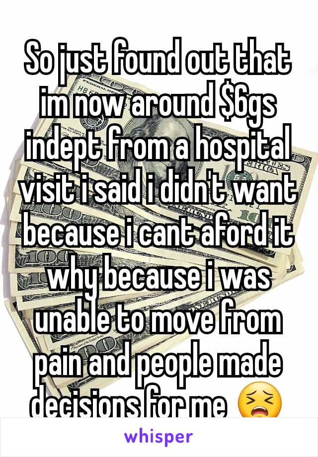 So just found out that im now around $6gs indept from a hospital visit i said i didn't want because i cant aford it why because i was unable to move from pain and people made decisions for me 😣