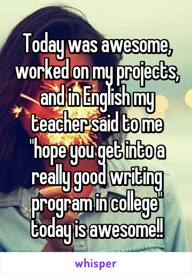 Today was awesome, worked on my projects, and in English my teacher said to me "hope you get into a really good writing program in college" today is awesome!!