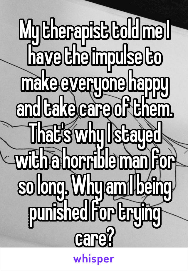 My therapist told me I have the impulse to make everyone happy and take care of them. That's why I stayed with a horrible man for so long. Why am I being punished for trying care?