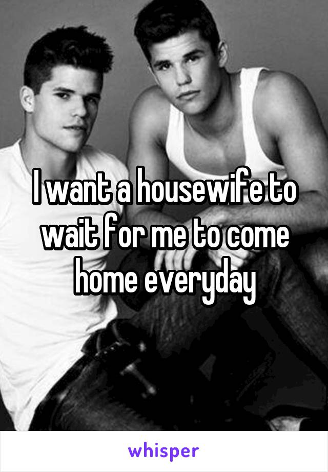 I want a housewife to wait for me to come home everyday