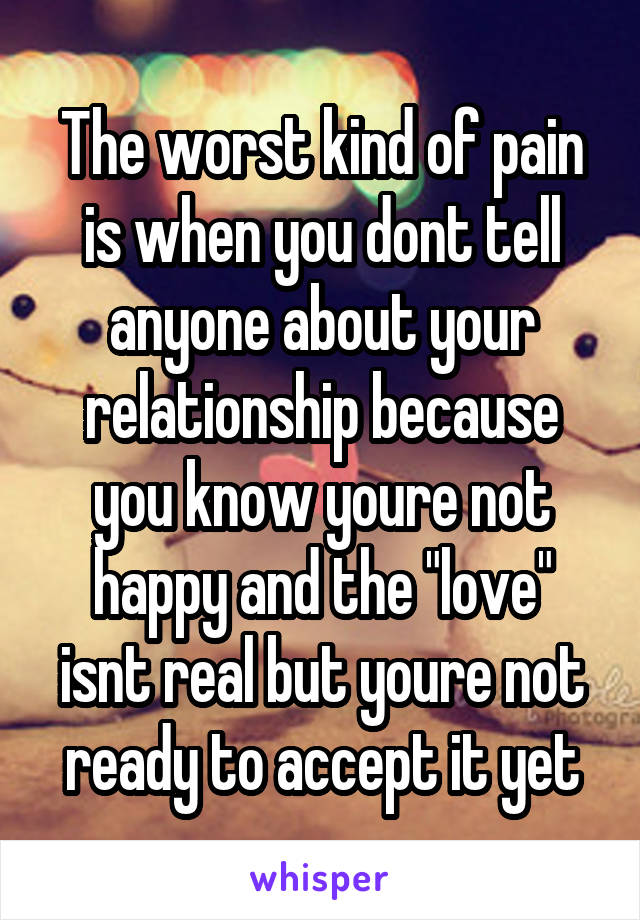 The worst kind of pain is when you dont tell anyone about your relationship because you know youre not happy and the "love" isnt real but youre not ready to accept it yet