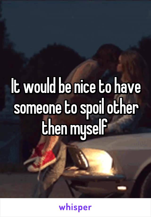 It would be nice to have someone to spoil other then myself 