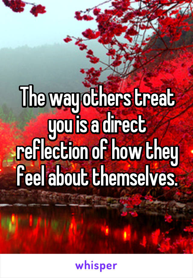 The way others treat you is a direct reflection of how they feel about themselves.