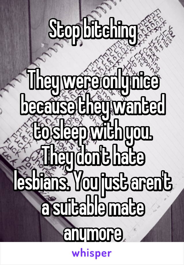 Stop bitching

They were only nice because they wanted to sleep with you.
They don't hate lesbians. You just aren't a suitable mate anymore