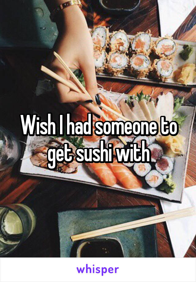 Wish I had someone to get sushi with