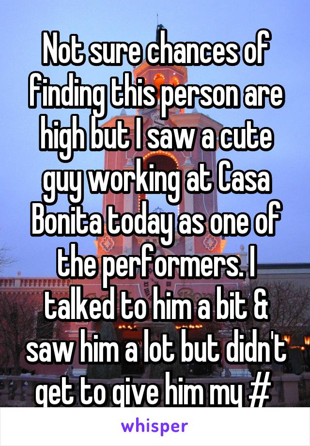 Not sure chances of finding this person are high but I saw a cute guy working at Casa Bonita today as one of the performers. I talked to him a bit & saw him a lot but didn't get to give him my # 