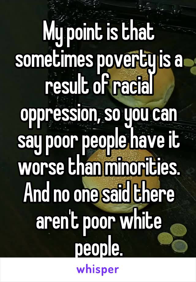 My point is that sometimes poverty is a result of racial oppression, so you can say poor people have it worse than minorities. And no one said there aren't poor white people.