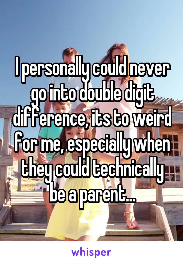 I personally could never go into double digit difference, its to weird for me, especially when they could technically be a parent...