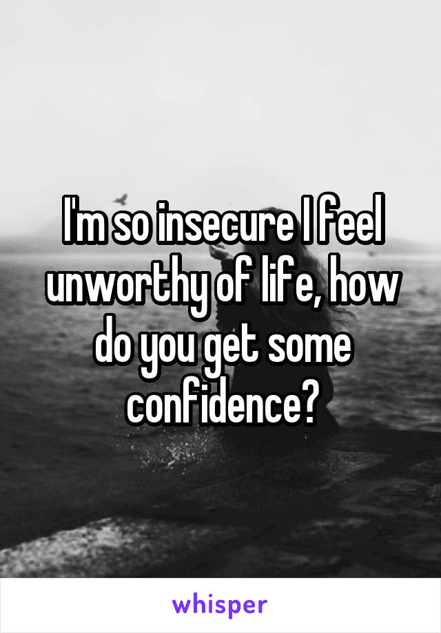 I'm so insecure I feel unworthy of life, how do you get some confidence?