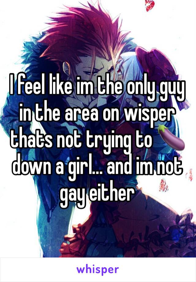 I feel like im the only guy in the area on wisper thats not trying to 🍆 down a girl... and im not gay either