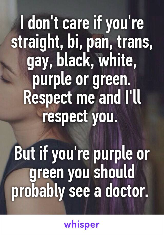 I don't care if you're straight, bi, pan, trans, gay, black, white, purple or green. Respect me and I'll respect you. 

But if you're purple or green you should probably see a doctor.  