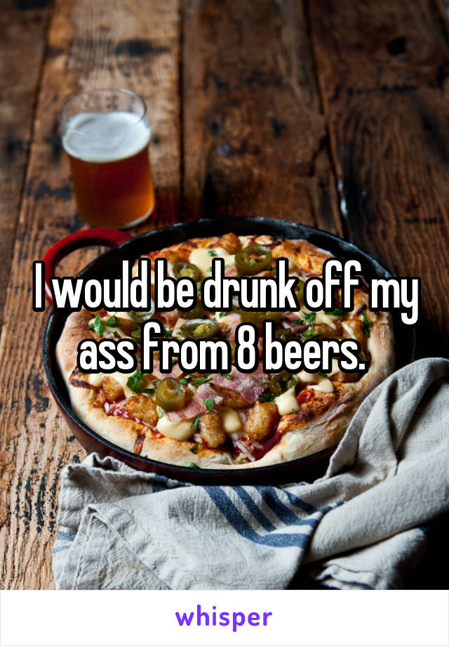 I would be drunk off my ass from 8 beers. 