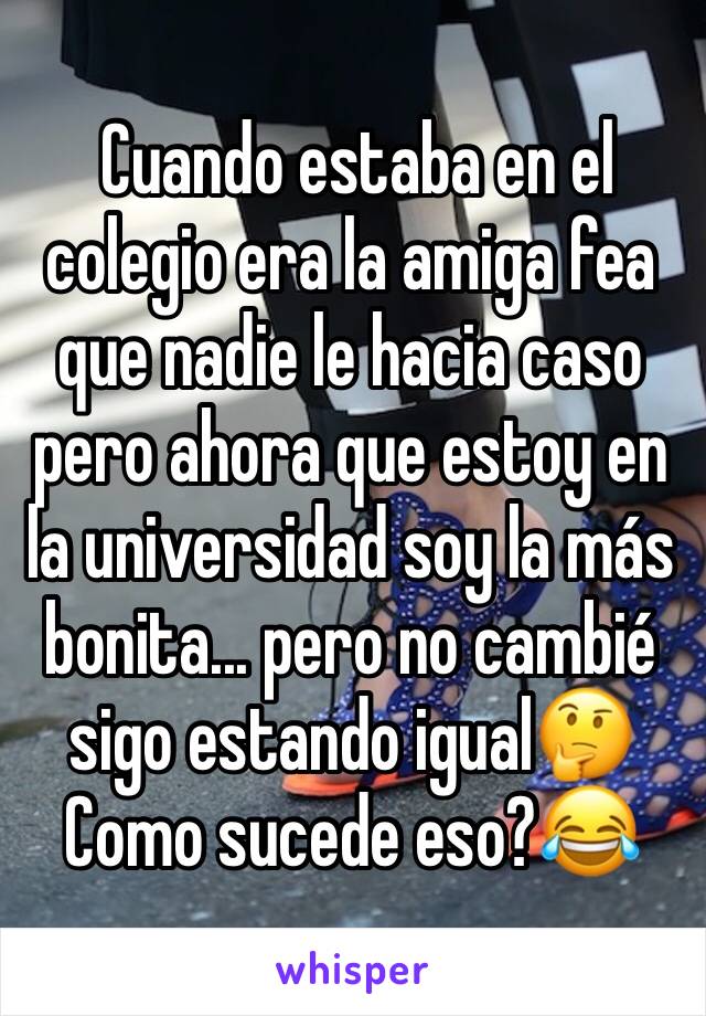  Cuando estaba en el colegio era la amiga fea que nadie le hacia caso pero ahora que estoy en la universidad soy la más bonita... pero no cambié sigo estando igual🤔 
Como sucede eso?😂