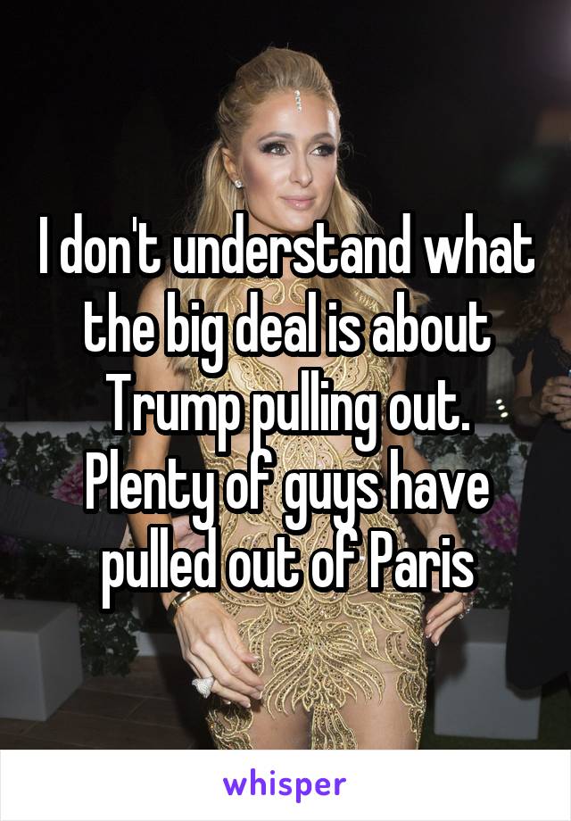 I don't understand what the big deal is about Trump pulling out. Plenty of guys have pulled out of Paris