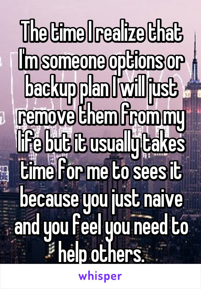 The time I realize that I'm someone options or backup plan I will just remove them from my life but it usually takes time for me to sees it because you just naive and you feel you need to help others.