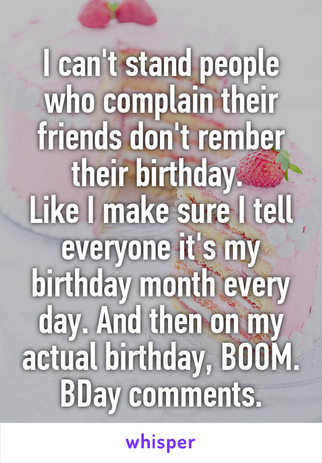 I can't stand people who complain their friends don't rember their birthday. 
Like I make sure I tell everyone it's my birthday month every day. And then on my actual birthday, BOOM. BDay comments.