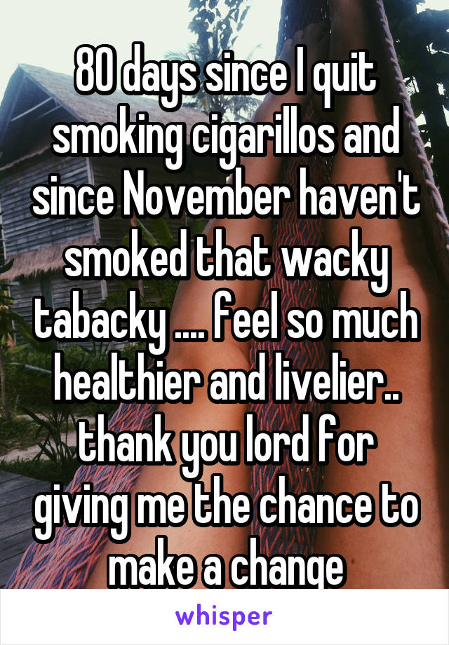 80 days since I quit smoking cigarillos and since November haven't smoked that wacky tabacky .... feel so much healthier and livelier.. thank you lord for giving me the chance to make a change