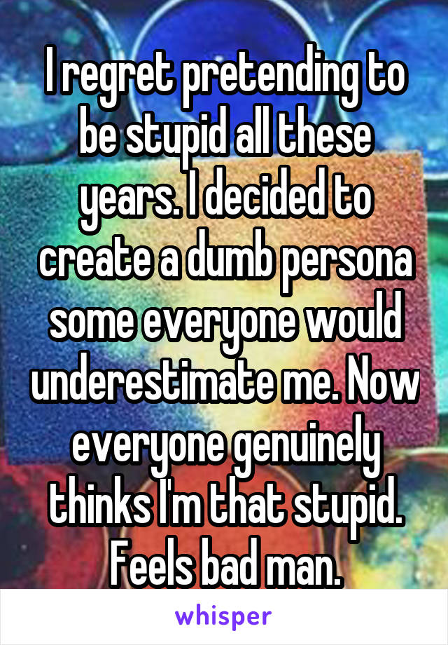 I regret pretending to be stupid all these years. I decided to create a dumb persona some everyone would underestimate me. Now everyone genuinely thinks I'm that stupid. Feels bad man.